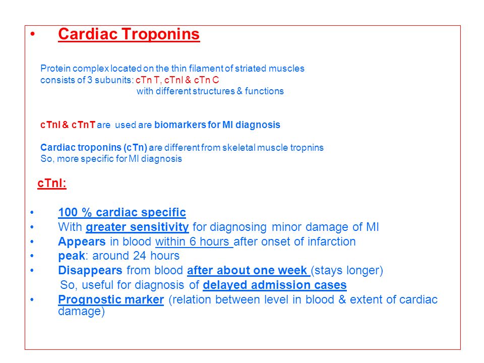 Cardiac Troponins Protein complex located on the thin filament of striated muscles consists of 3 subunits: cTn T, cTnI & cTn C with different structures & functions cTnI & cTnT are used are biomarkers for MI diagnosis Cardiac troponins (cTn) are different from skeletal muscle tropnins So, more specific for MI diagnosis cTnI: 100 % cardiac specific With greater sensitivity for diagnosing minor damage of MI Appears in blood within 6 hours after onset of infarction peak: around 24 hours Disappears from blood after about one week (stays longer) So, useful for diagnosis of delayed admission cases Prognostic marker (relation between level in blood & extent of cardiac damage)