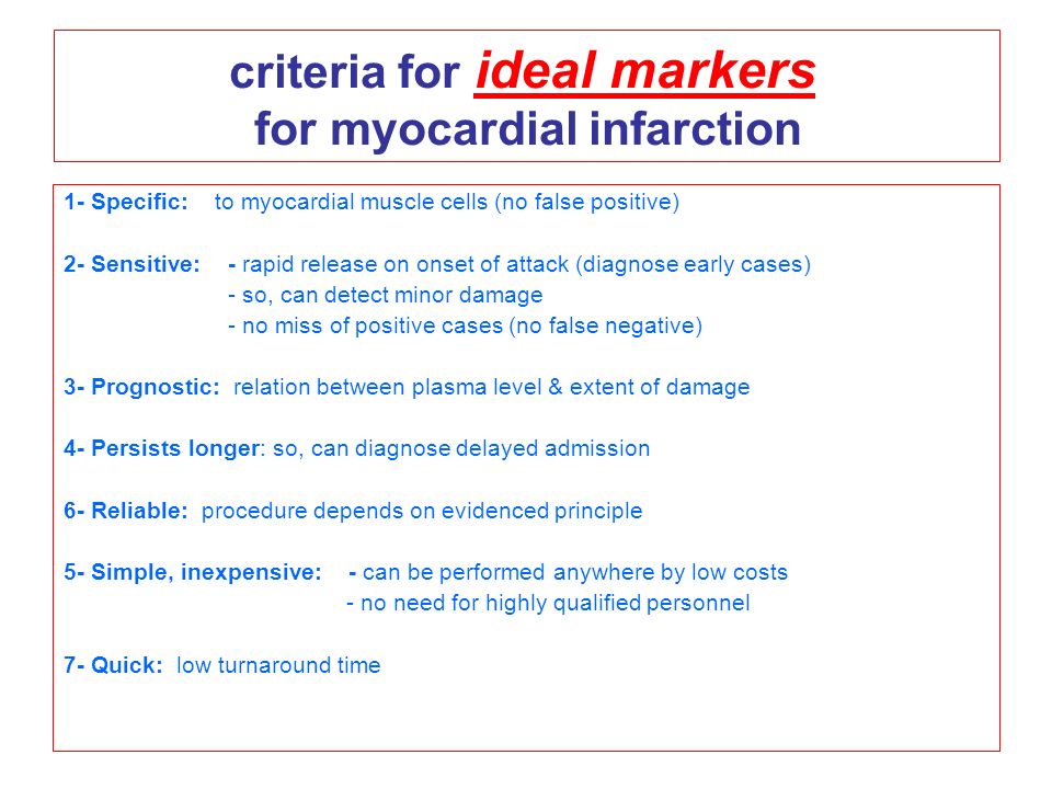 criteria for ideal markers for myocardial infarction 1- Specific: to myocardial muscle cells (no false positive) 2- Sensitive: - rapid release on onset of attack (diagnose early cases) - so, can detect minor damage - no miss of positive cases (no false negative) 3- Prognostic: relation between plasma level & extent of damage 4- Persists longer: so, can diagnose delayed admission 6- Reliable: procedure depends on evidenced principle 5- Simple, inexpensive: - can be performed anywhere by low costs - no need for highly qualified personnel 7- Quick: low turnaround time