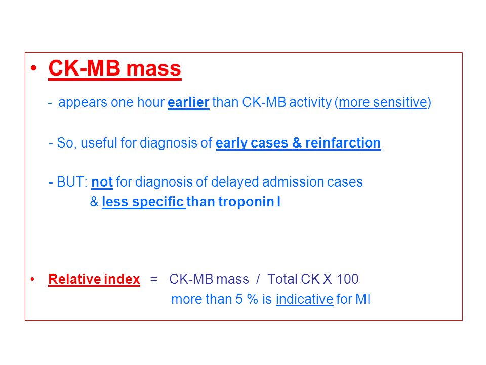 CK-MB mass - appears one hour earlier than CK-MB activity (more sensitive) - So, useful for diagnosis of early cases & reinfarction - BUT: not for diagnosis of delayed admission cases & less specific than troponin I Relative index = CK-MB mass / Total CK X 100 more than 5 % is indicative for MI